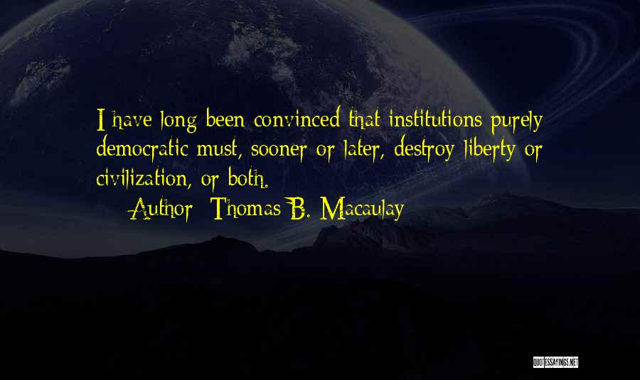 Thomas B. Macaulay Quotes: I Have Long Been Convinced That Institutions Purely Democratic Must, Sooner Or Later, Destroy Liberty Or Civilization, Or Both.