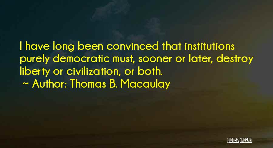 Thomas B. Macaulay Quotes: I Have Long Been Convinced That Institutions Purely Democratic Must, Sooner Or Later, Destroy Liberty Or Civilization, Or Both.