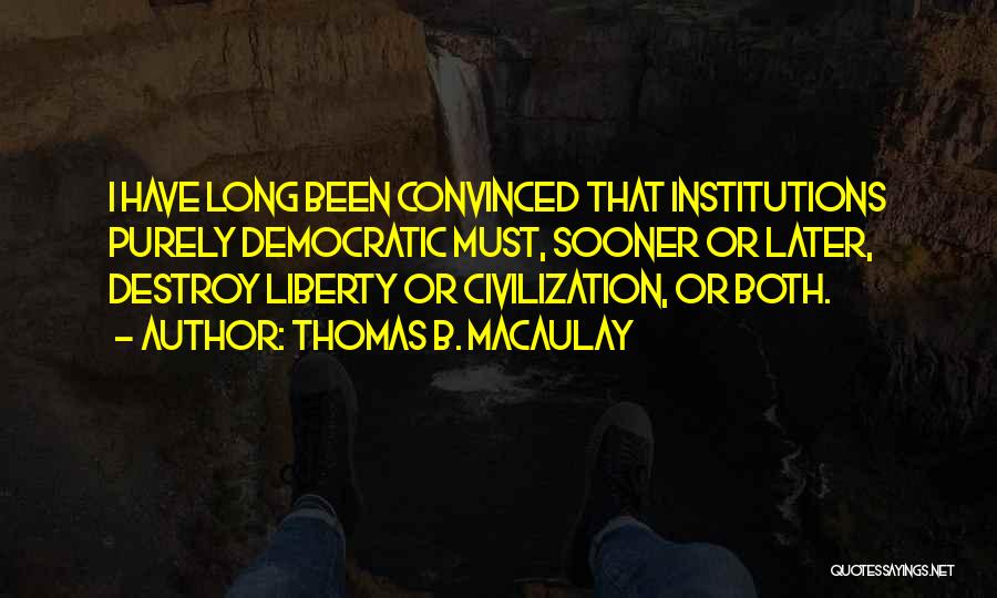 Thomas B. Macaulay Quotes: I Have Long Been Convinced That Institutions Purely Democratic Must, Sooner Or Later, Destroy Liberty Or Civilization, Or Both.