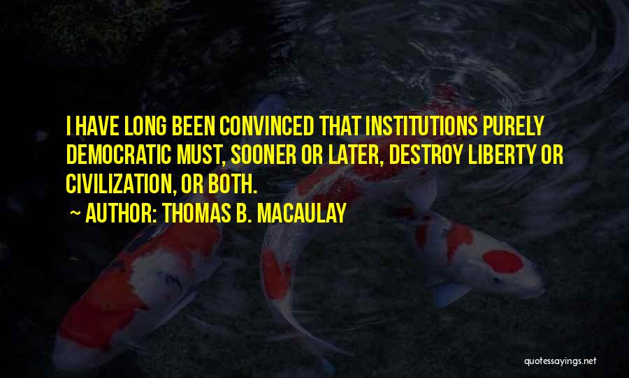 Thomas B. Macaulay Quotes: I Have Long Been Convinced That Institutions Purely Democratic Must, Sooner Or Later, Destroy Liberty Or Civilization, Or Both.