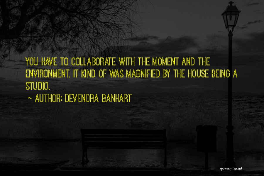 Devendra Banhart Quotes: You Have To Collaborate With The Moment And The Environment. It Kind Of Was Magnified By The House Being A