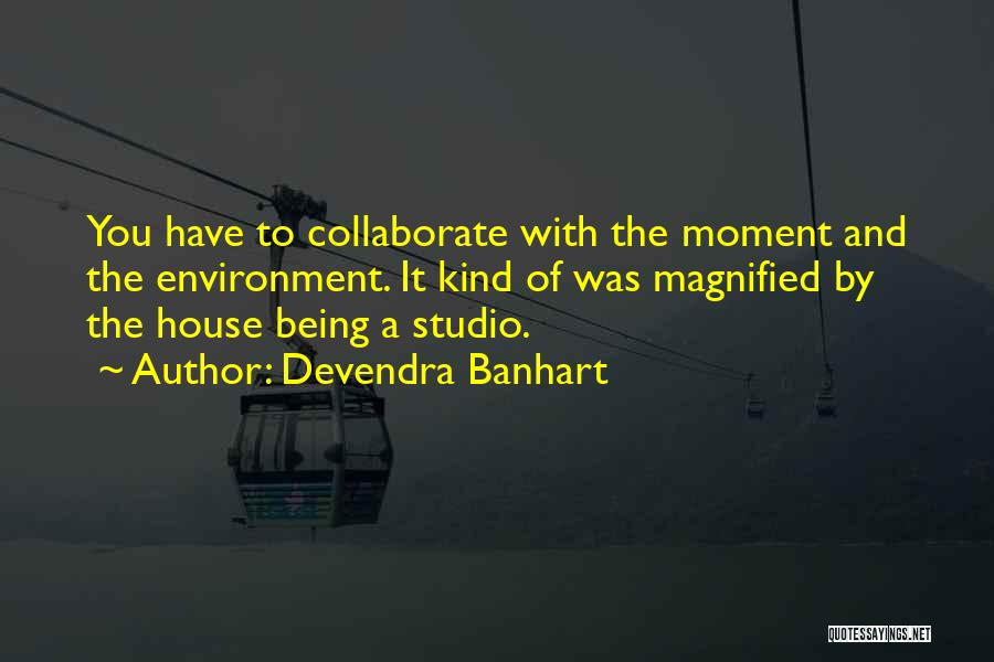 Devendra Banhart Quotes: You Have To Collaborate With The Moment And The Environment. It Kind Of Was Magnified By The House Being A