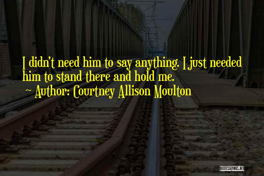 Courtney Allison Moulton Quotes: I Didn't Need Him To Say Anything. I Just Needed Him To Stand There And Hold Me.