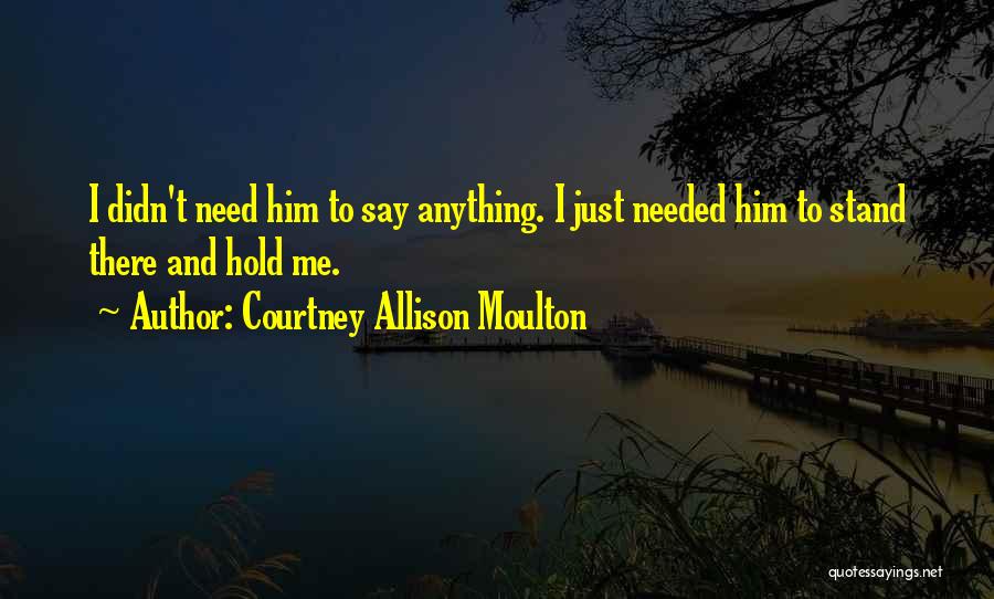 Courtney Allison Moulton Quotes: I Didn't Need Him To Say Anything. I Just Needed Him To Stand There And Hold Me.