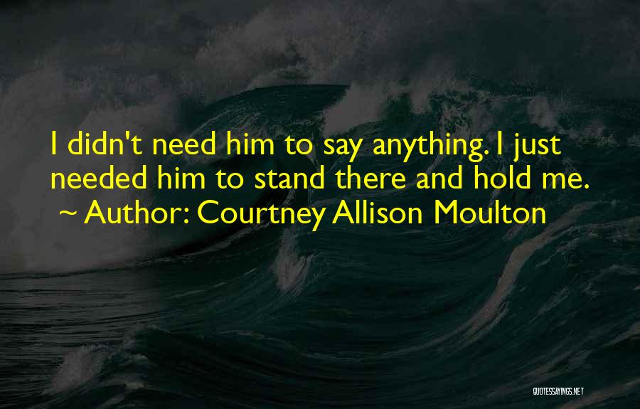 Courtney Allison Moulton Quotes: I Didn't Need Him To Say Anything. I Just Needed Him To Stand There And Hold Me.