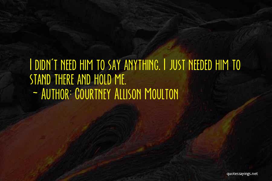 Courtney Allison Moulton Quotes: I Didn't Need Him To Say Anything. I Just Needed Him To Stand There And Hold Me.