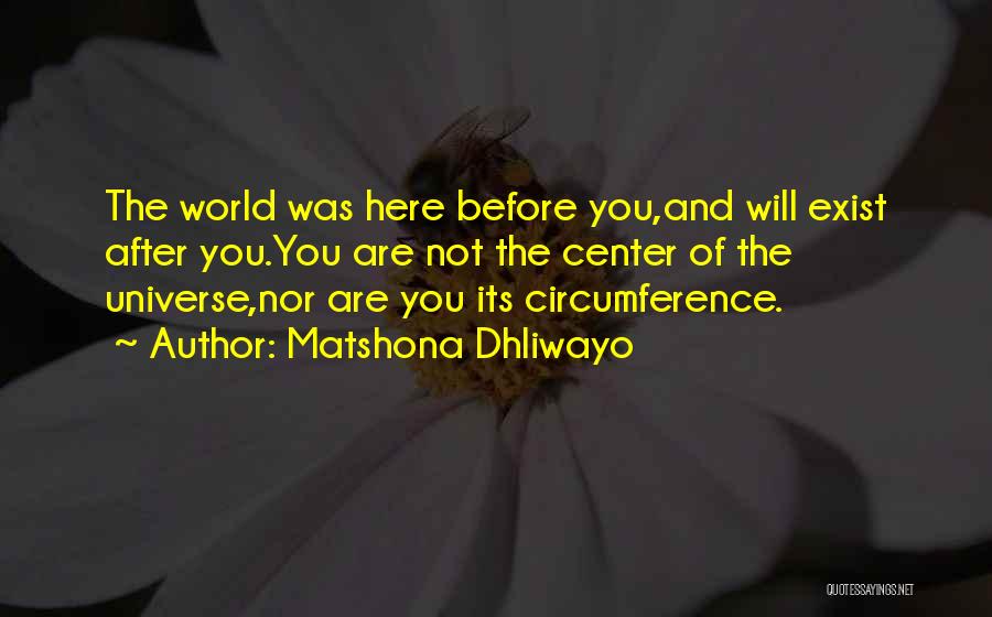 Matshona Dhliwayo Quotes: The World Was Here Before You,and Will Exist After You.you Are Not The Center Of The Universe,nor Are You Its