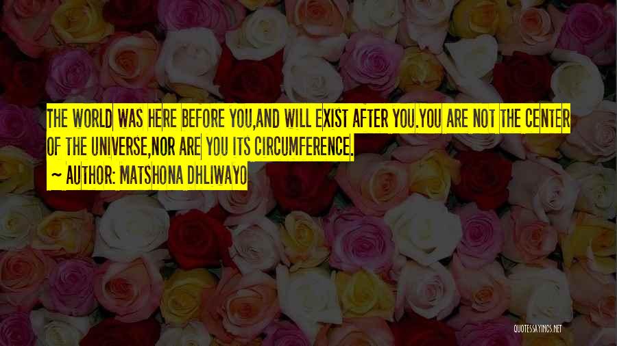 Matshona Dhliwayo Quotes: The World Was Here Before You,and Will Exist After You.you Are Not The Center Of The Universe,nor Are You Its