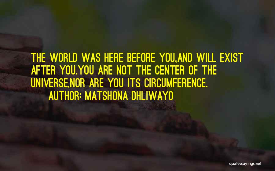 Matshona Dhliwayo Quotes: The World Was Here Before You,and Will Exist After You.you Are Not The Center Of The Universe,nor Are You Its