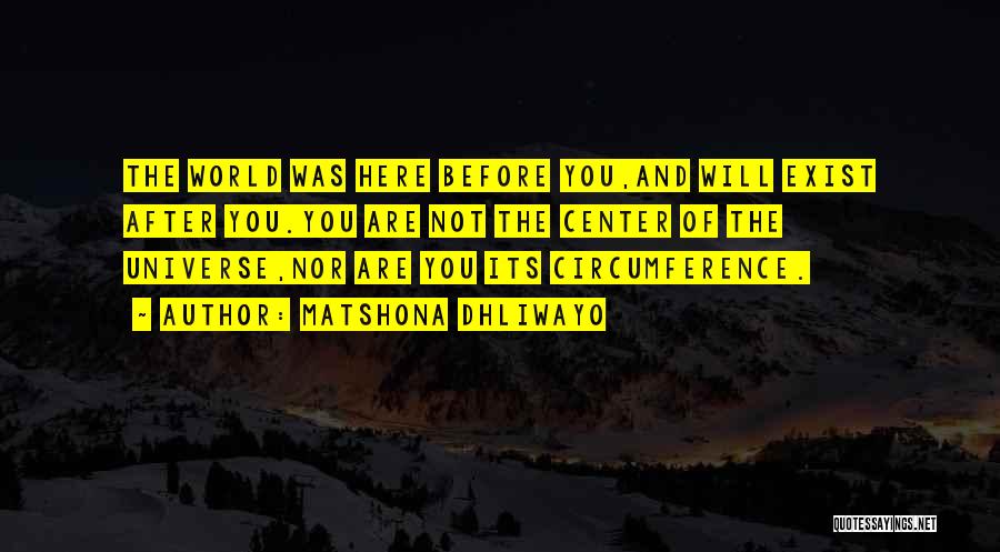 Matshona Dhliwayo Quotes: The World Was Here Before You,and Will Exist After You.you Are Not The Center Of The Universe,nor Are You Its