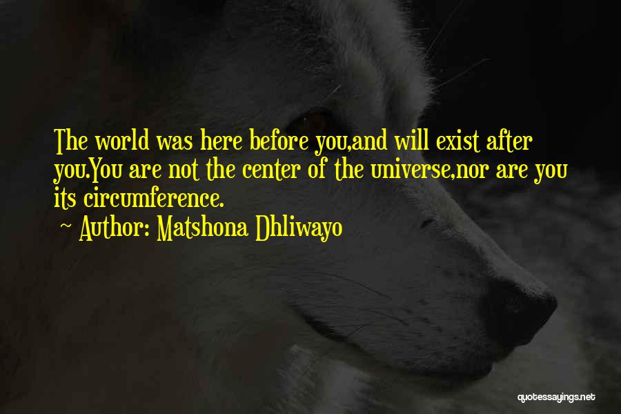 Matshona Dhliwayo Quotes: The World Was Here Before You,and Will Exist After You.you Are Not The Center Of The Universe,nor Are You Its