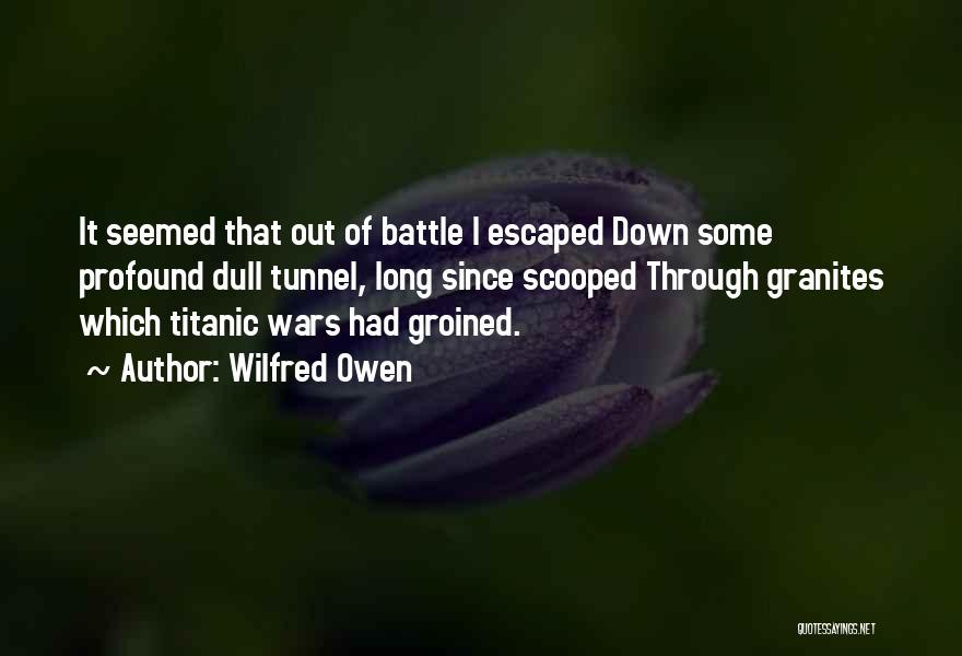 Wilfred Owen Quotes: It Seemed That Out Of Battle I Escaped Down Some Profound Dull Tunnel, Long Since Scooped Through Granites Which Titanic