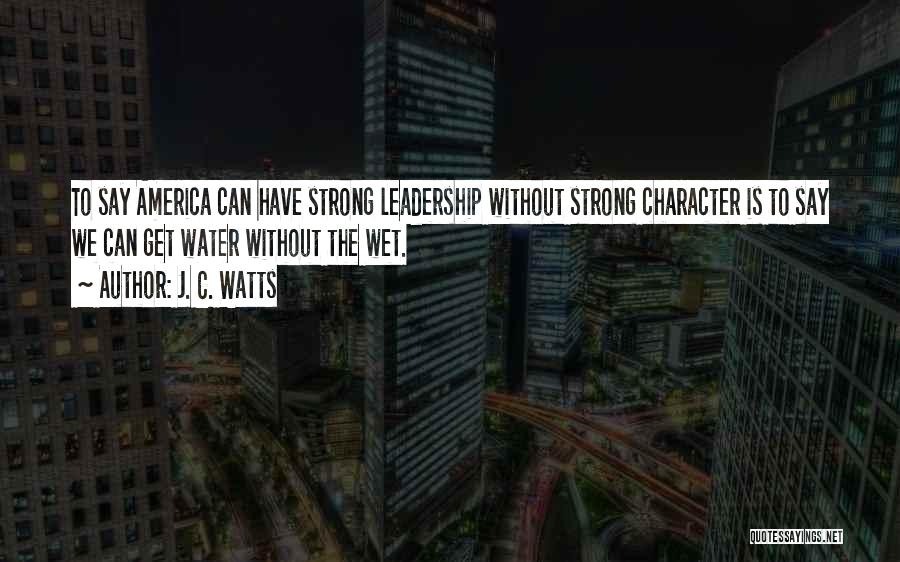 J. C. Watts Quotes: To Say America Can Have Strong Leadership Without Strong Character Is To Say We Can Get Water Without The Wet.