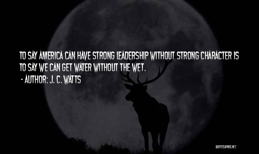 J. C. Watts Quotes: To Say America Can Have Strong Leadership Without Strong Character Is To Say We Can Get Water Without The Wet.