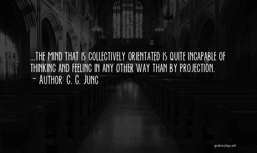 C. G. Jung Quotes: ...the Mind That Is Collectively Orientated Is Quite Incapable Of Thinking And Feeling In Any Other Way Than By Projection.