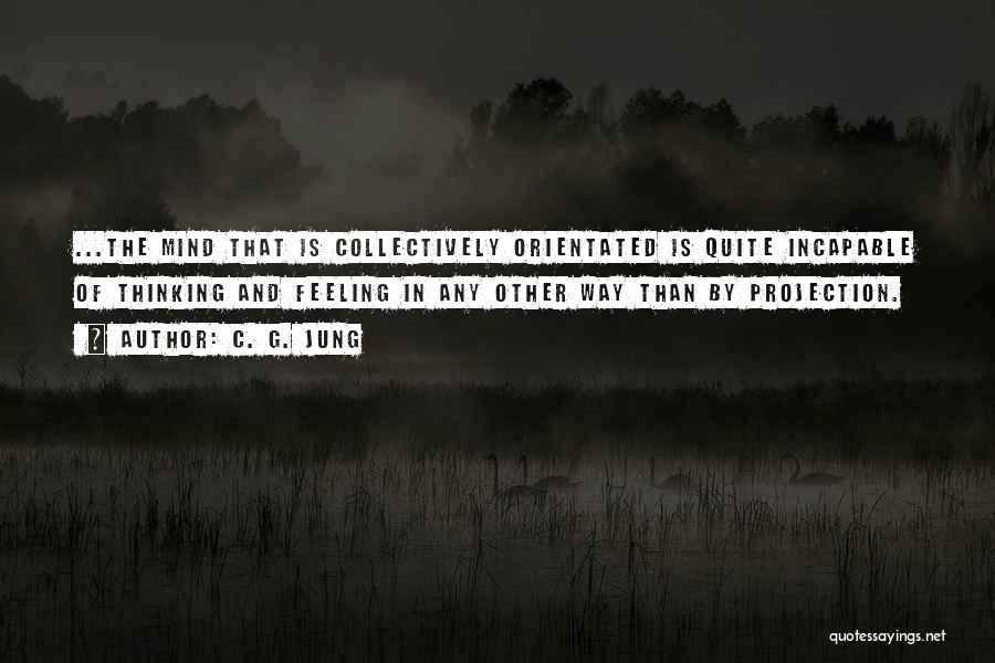 C. G. Jung Quotes: ...the Mind That Is Collectively Orientated Is Quite Incapable Of Thinking And Feeling In Any Other Way Than By Projection.