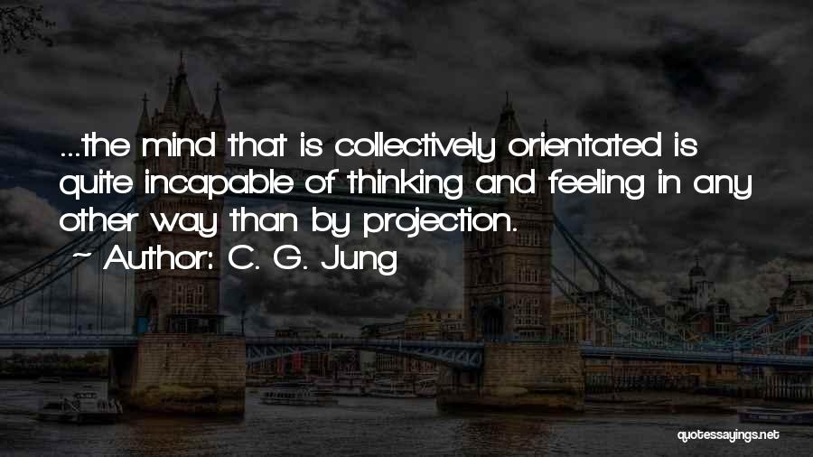 C. G. Jung Quotes: ...the Mind That Is Collectively Orientated Is Quite Incapable Of Thinking And Feeling In Any Other Way Than By Projection.