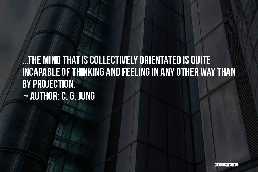 C. G. Jung Quotes: ...the Mind That Is Collectively Orientated Is Quite Incapable Of Thinking And Feeling In Any Other Way Than By Projection.
