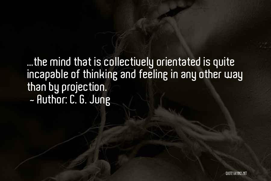 C. G. Jung Quotes: ...the Mind That Is Collectively Orientated Is Quite Incapable Of Thinking And Feeling In Any Other Way Than By Projection.