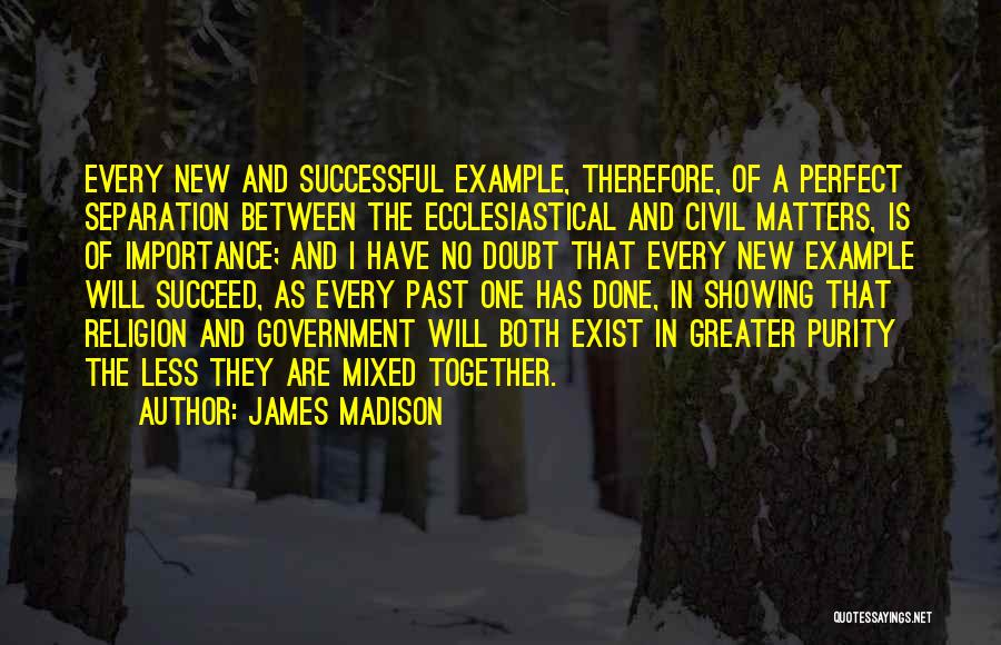 James Madison Quotes: Every New And Successful Example, Therefore, Of A Perfect Separation Between The Ecclesiastical And Civil Matters, Is Of Importance; And