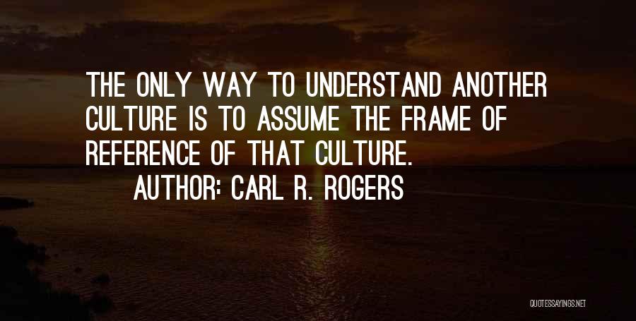 Carl R. Rogers Quotes: The Only Way To Understand Another Culture Is To Assume The Frame Of Reference Of That Culture.