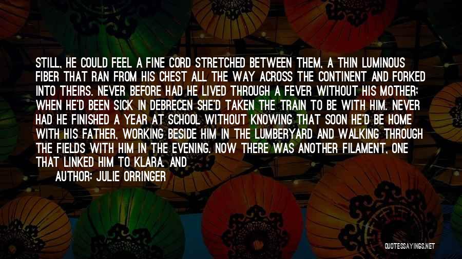 Julie Orringer Quotes: Still, He Could Feel A Fine Cord Stretched Between Them, A Thin Luminous Fiber That Ran From His Chest All