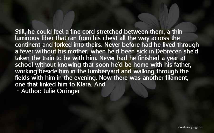 Julie Orringer Quotes: Still, He Could Feel A Fine Cord Stretched Between Them, A Thin Luminous Fiber That Ran From His Chest All