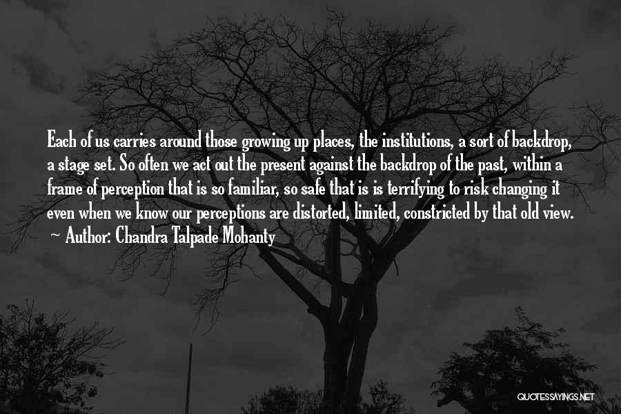 Chandra Talpade Mohanty Quotes: Each Of Us Carries Around Those Growing Up Places, The Institutions, A Sort Of Backdrop, A Stage Set. So Often