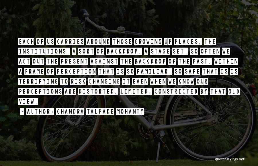 Chandra Talpade Mohanty Quotes: Each Of Us Carries Around Those Growing Up Places, The Institutions, A Sort Of Backdrop, A Stage Set. So Often