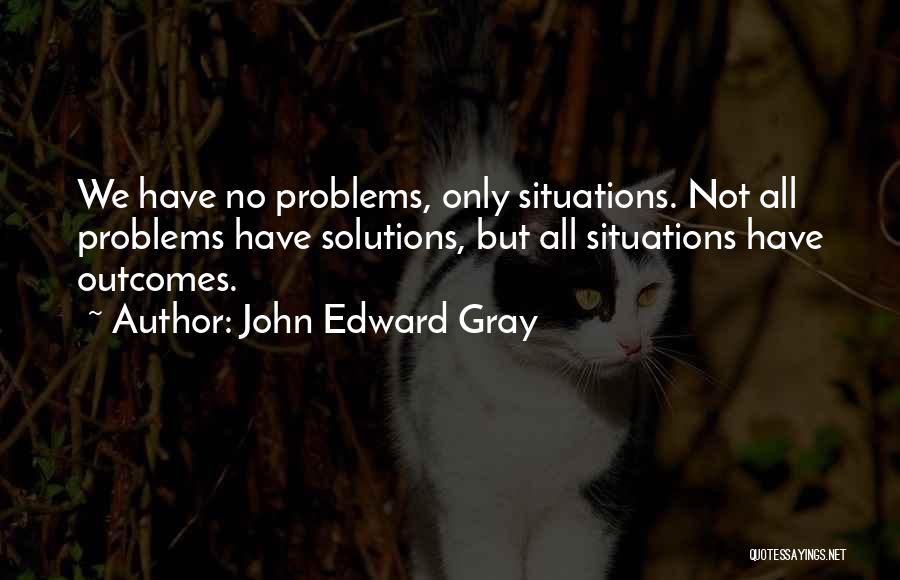 John Edward Gray Quotes: We Have No Problems, Only Situations. Not All Problems Have Solutions, But All Situations Have Outcomes.