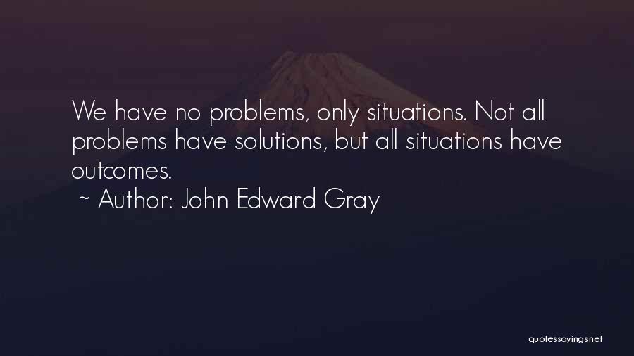 John Edward Gray Quotes: We Have No Problems, Only Situations. Not All Problems Have Solutions, But All Situations Have Outcomes.