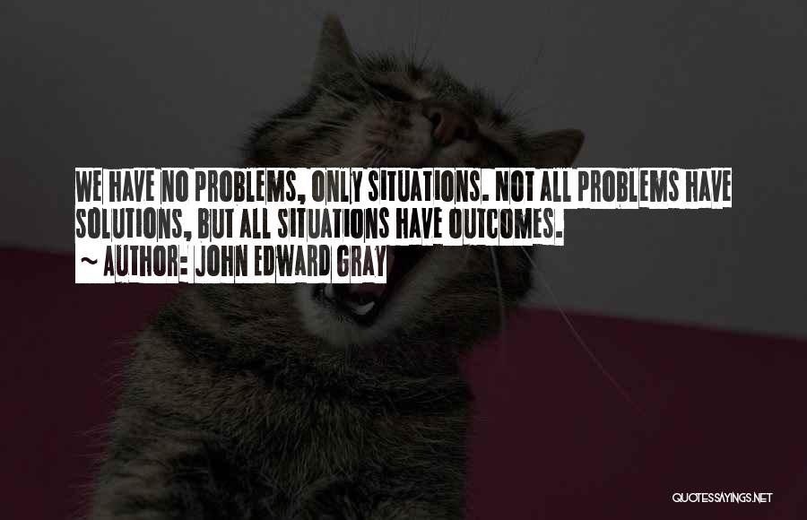 John Edward Gray Quotes: We Have No Problems, Only Situations. Not All Problems Have Solutions, But All Situations Have Outcomes.