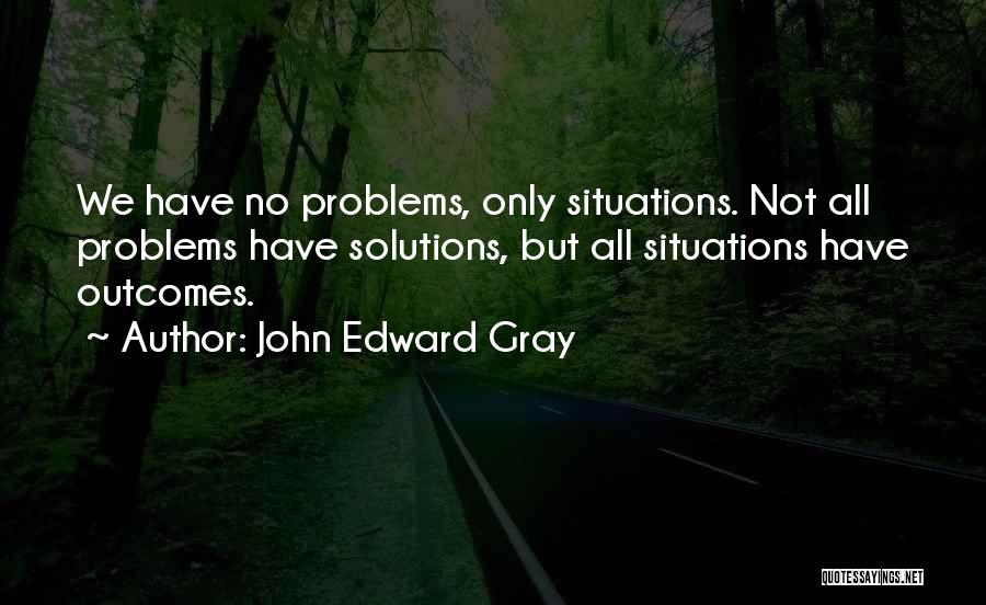 John Edward Gray Quotes: We Have No Problems, Only Situations. Not All Problems Have Solutions, But All Situations Have Outcomes.