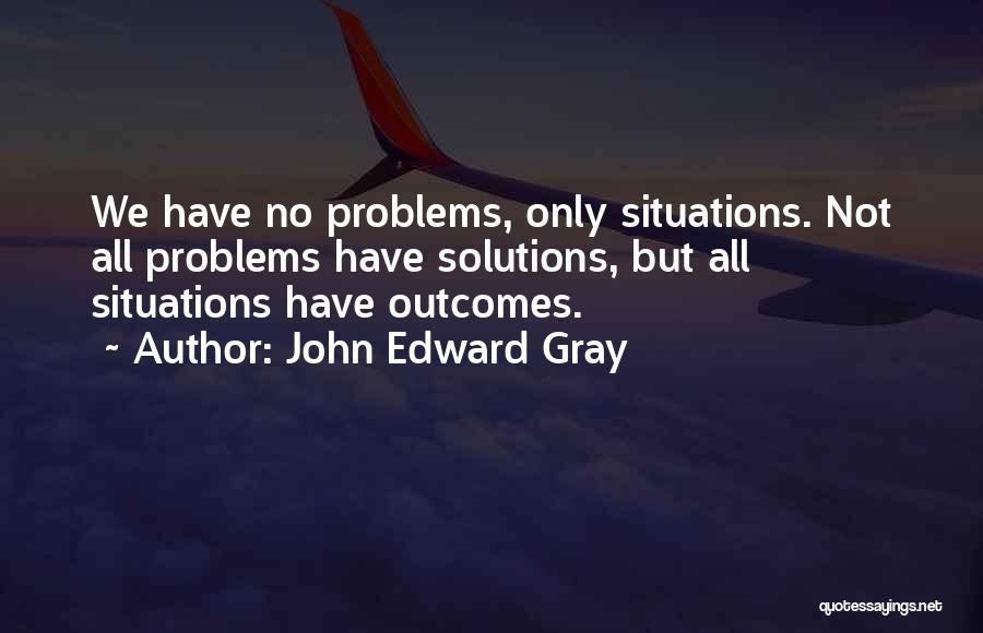 John Edward Gray Quotes: We Have No Problems, Only Situations. Not All Problems Have Solutions, But All Situations Have Outcomes.