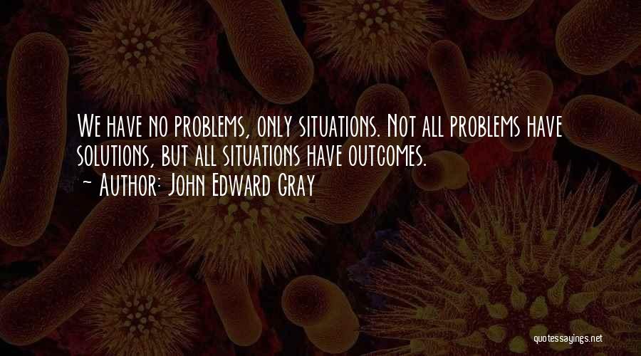 John Edward Gray Quotes: We Have No Problems, Only Situations. Not All Problems Have Solutions, But All Situations Have Outcomes.