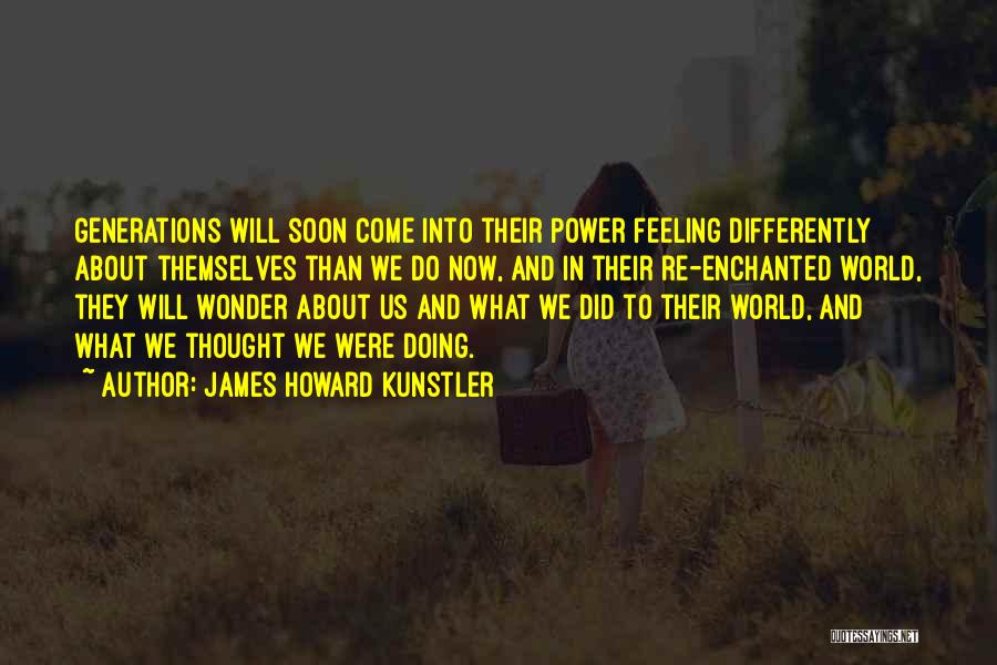 James Howard Kunstler Quotes: Generations Will Soon Come Into Their Power Feeling Differently About Themselves Than We Do Now, And In Their Re-enchanted World,