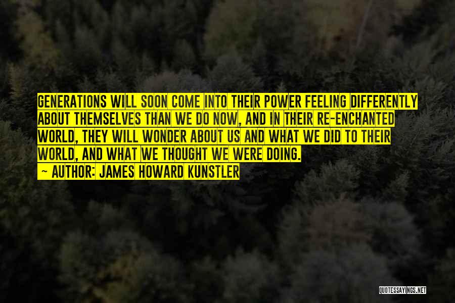 James Howard Kunstler Quotes: Generations Will Soon Come Into Their Power Feeling Differently About Themselves Than We Do Now, And In Their Re-enchanted World,