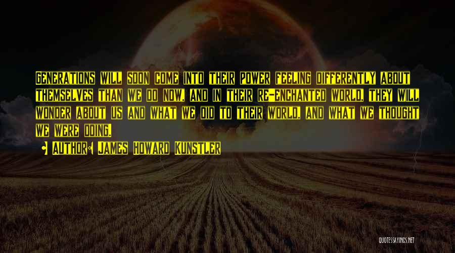 James Howard Kunstler Quotes: Generations Will Soon Come Into Their Power Feeling Differently About Themselves Than We Do Now, And In Their Re-enchanted World,