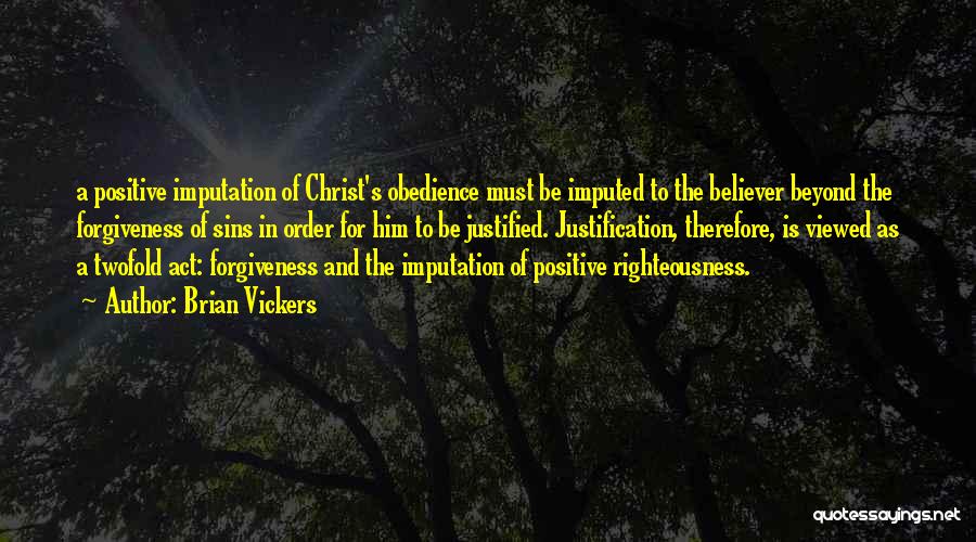 Brian Vickers Quotes: A Positive Imputation Of Christ's Obedience Must Be Imputed To The Believer Beyond The Forgiveness Of Sins In Order For