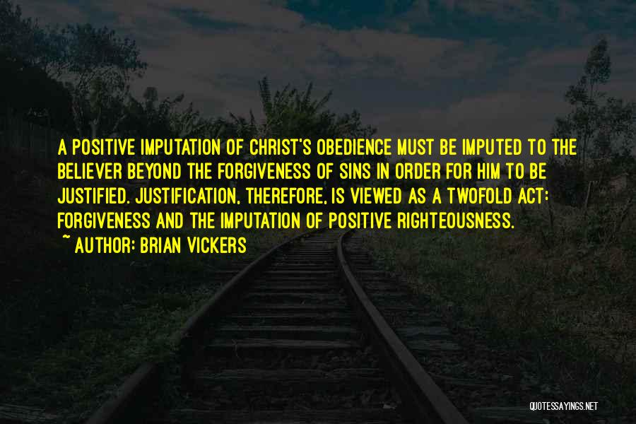 Brian Vickers Quotes: A Positive Imputation Of Christ's Obedience Must Be Imputed To The Believer Beyond The Forgiveness Of Sins In Order For