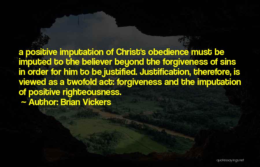 Brian Vickers Quotes: A Positive Imputation Of Christ's Obedience Must Be Imputed To The Believer Beyond The Forgiveness Of Sins In Order For