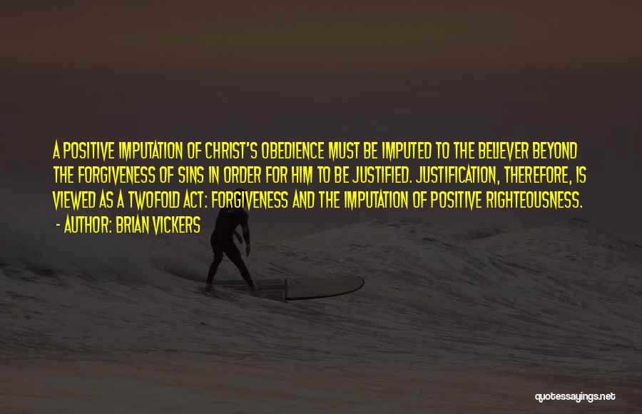 Brian Vickers Quotes: A Positive Imputation Of Christ's Obedience Must Be Imputed To The Believer Beyond The Forgiveness Of Sins In Order For