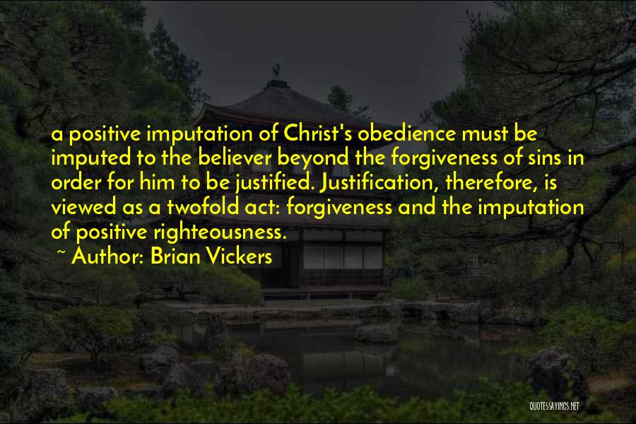 Brian Vickers Quotes: A Positive Imputation Of Christ's Obedience Must Be Imputed To The Believer Beyond The Forgiveness Of Sins In Order For