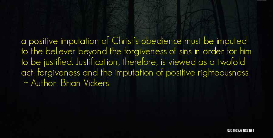 Brian Vickers Quotes: A Positive Imputation Of Christ's Obedience Must Be Imputed To The Believer Beyond The Forgiveness Of Sins In Order For