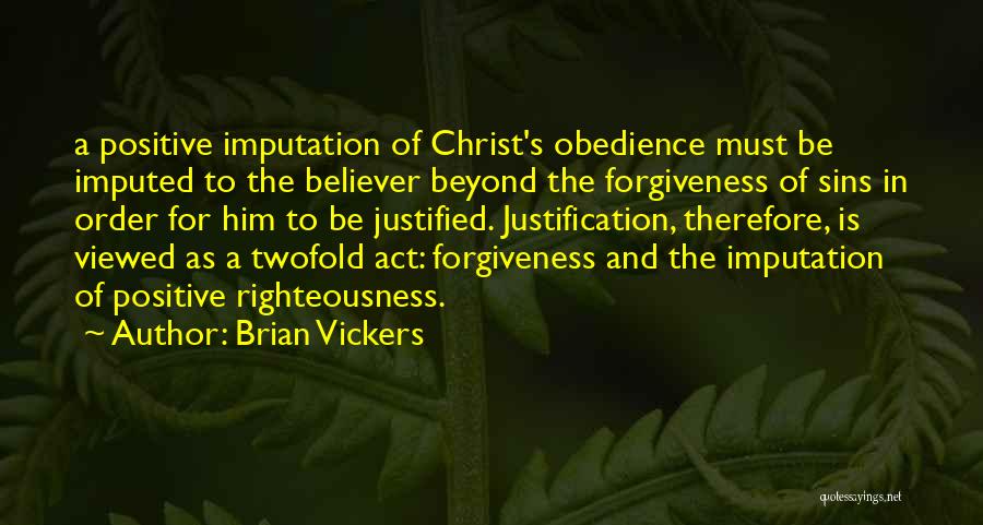 Brian Vickers Quotes: A Positive Imputation Of Christ's Obedience Must Be Imputed To The Believer Beyond The Forgiveness Of Sins In Order For