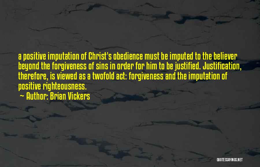 Brian Vickers Quotes: A Positive Imputation Of Christ's Obedience Must Be Imputed To The Believer Beyond The Forgiveness Of Sins In Order For