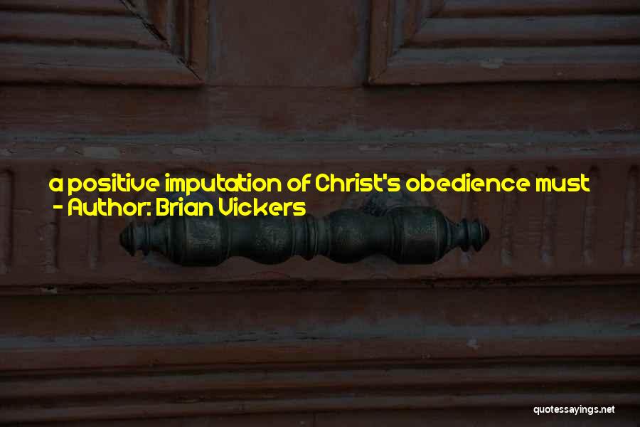 Brian Vickers Quotes: A Positive Imputation Of Christ's Obedience Must Be Imputed To The Believer Beyond The Forgiveness Of Sins In Order For