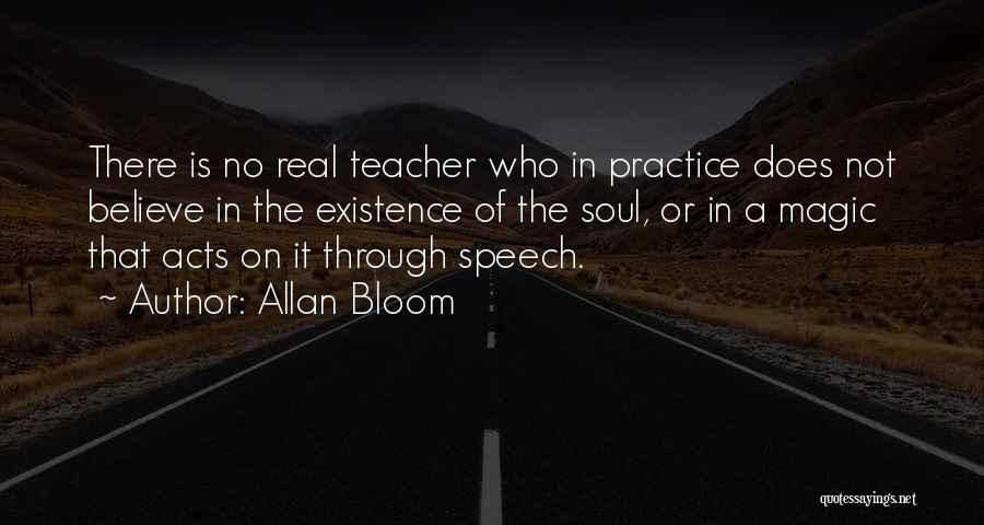 Allan Bloom Quotes: There Is No Real Teacher Who In Practice Does Not Believe In The Existence Of The Soul, Or In A