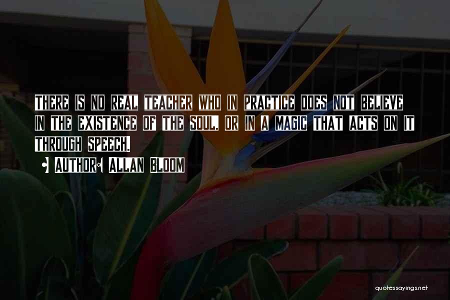 Allan Bloom Quotes: There Is No Real Teacher Who In Practice Does Not Believe In The Existence Of The Soul, Or In A