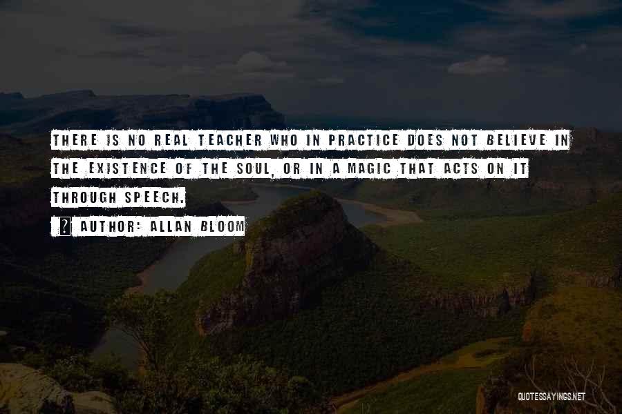 Allan Bloom Quotes: There Is No Real Teacher Who In Practice Does Not Believe In The Existence Of The Soul, Or In A